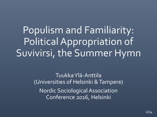 1/14
Populism and Familiarity:
Political Appropriation of
Suvivirsi, the Summer Hymn
TuukkaYlä-Anttila
(Universities of Helsinki &Tampere)
Nordic Sociological Association
Conference 2016, Helsinki
 