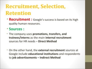 Recruitment, Selection,
Retention
• Recruitment : Google’s success is based on its high
quality human resources.
• Sources :
• The company uses promotions, transfers, and
trainees/interns as the main internal recruitment
sources for HR needs – Direct Method
• On the other hand, the external recruitment sources at
Google include educational institutions and respondents
to job advertisements – Indirect Method
 