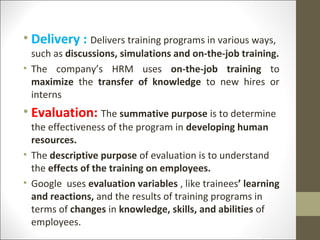 • Delivery : Delivers training programs in various ways,
such as discussions, simulations and on-the-job training.
• The company’s HRM uses on-the-job training to
maximize the transfer of knowledge to new hires or
interns
• Evaluation: The summative purpose is to determine
the effectiveness of the program in developing human
resources.
• The descriptive purpose of evaluation is to understand
the effects of the training on employees.
• Google uses evaluation variables , like trainees’ learning
and reactions, and the results of training programs in
terms of changes in knowledge, skills, and abilities of
employees.
 