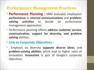 Performance Management Practices
• Performance Planning : HRM evaluates employees’
performance in internal communications and problem-
solving activities to decide on performance
management approaches.
• Performance planning efforts address customer service,
communication, support for diversity, and problem
solving abilities.
• Link to Corporate Objectives :
• Emphasis on diversity supports diverse ideas, and
problem-solving abilities which lead to higher rates of
innovation. Innovation is part of Google’s corporate
objectives.
 