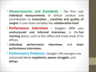 • Measurements and Standards : The firm uses
individual measurements of ethical conduct and
contributions to innovation , creativity and quality of
output. It uses team variables like collaboration level.
• Performance Interviews : Google’s HRM uses
unstructured and informal interviews in the fun
meeting places, such as the coffee and snack areas of its
offices.
• Individual performance interviews and team
performance interviews.
• Performance Problems : Google’s HR managers are
concerned about negativism, power struggles, and
delays.
 