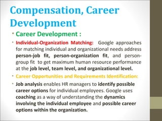 Compensation, Career
Development
• Career Development :
• Individual-Organization Matching: Google approaches
for matching individual and organizational needs address
person-job fit, person-organization fit, and person-
group fit to get maximum human resource performance
at the job level, team level, and organizational level.
• Career Opportunities and Requirements Identification:
• Job analysis enables HR managers to identify possible
career options for individual employees. Google uses
coaching as a way of understanding the dynamics
involving the individual employee and possible career
options within the organization.
 