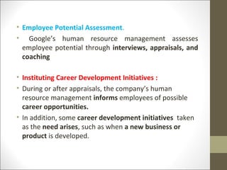 • Employee Potential Assessment.
• Google’s human resource management assesses
employee potential through interviews, appraisals, and
coaching
• Instituting Career Development Initiatives :
• During or after appraisals, the company’s human
resource management informs employees of possible
career opportunities.
• In addition, some career development initiatives taken
as the need arises, such as when a new business or
product is developed.
 