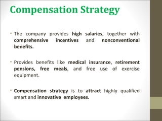 Compensation Strategy
• The company provides high salaries, together with
comprehensive incentives and nonconventional
benefits.
• Provides benefits like medical insurance, retirement
pensions, free meals, and free use of exercise
equipment.
• Compensation strategy is to attract highly qualified
smart and innovative employees.
 