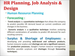 HR Planning, Job Analysis &
Design
• Human Resource Planning
• Forecasting :
• Trend analysis is a quantitative technique that allows the company
to predict possible HR demand based on current conditions and
changes in the business .
• Scenario analysis is a qualitative technique involves analyzing
different combinations of variables to predict HR demand for each
resulting scenario.
• Surplus & Shortage of Employees: In
developing and providing web-based and software products,
human resource surplus and shortage are not a significant concern.
For production processes, Google’s human resource management
identifies possible surpluses and shortages through forecasting
techniques.
 
