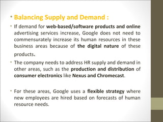 • Balancing Supply and Demand :
• If demand for web-based/software products and online
advertising services increase, Google does not need to
commensurately increase its human resources in these
business areas because of the digital nature of these
products.
• The company needs to address HR supply and demand in
other areas, such as the production and distribution of
consumer electronics like Nexus and Chromecast.
• For these areas, Google uses a flexible strategy where
new employees are hired based on forecasts of human
resource needs.
 