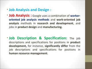 • Job Analysis and Design :
• Job Analysis : Google uses a combination of worker-
oriented job analysis methods and work-oriented job
analysis methods in research and development, and
jobs in product design and manufacturing.
• Job Description & Specification: The job
descriptions and specifications for positions in product
development, for instance, significantly differ from the
job descriptions and specifications for positions in
human resource management.
 