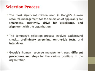 Selection Process
• The most significant criteria used in Google’s human
resource management for the selection of applicants are
smartness, creativity, drive for excellence, and
alignment with the organization.
• The company’s selection process involves background
checks, preliminary screening, on-the-job tests, and
interviews.
• Google’s human resource management uses different
procedures and steps for the various positions in the
organization.
 
