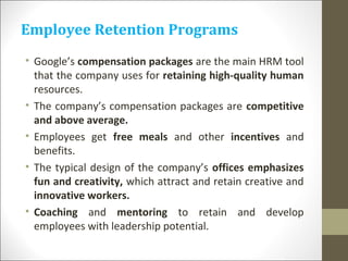 Employee Retention Programs
• Google’s compensation packages are the main HRM tool
that the company uses for retaining high-quality human
resources.
• The company’s compensation packages are competitive
and above average.
• Employees get free meals and other incentives and
benefits.
• The typical design of the company’s offices emphasizes
fun and creativity, which attract and retain creative and
innovative workers.
• Coaching and mentoring to retain and develop
employees with leadership potential.
 