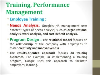 Training, Performance
Management
• Employee Training :
• Needs Analysis: Google’s HR management uses
different types of needs analysis, such as organizational
analysis, work analysis, and cost-benefit analysis.
• Program Design : The relational model focuses on
the relationship of the company with employees to
foster creativity and innovativeness .
• The results-oriented approach focuses on training
outcomes. For example, in implementing a training
program, Google uses this approach to facilitate
employees’ learning.
 