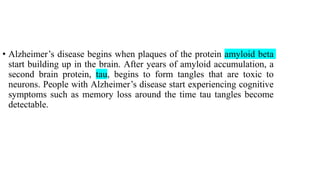 • Alzheimer’s disease begins when plaques of the protein amyloid beta
start building up in the brain. After years of amyloid accumulation, a
second brain protein, tau, begins to form tangles that are toxic to
neurons. People with Alzheimer’s disease start experiencing cognitive
symptoms such as memory loss around the time tau tangles become
detectable.
 