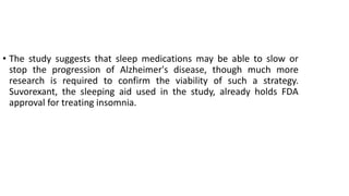 • The study suggests that sleep medications may be able to slow or
stop the progression of Alzheimer's disease, though much more
research is required to confirm the viability of such a strategy.
Suvorexant, the sleeping aid used in the study, already holds FDA
approval for treating insomnia.
 