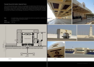 Parade Ground for Sultan’s Special Force
This is another landmark project aimed to host celebration of national day in 2015 and later on was
postponed to 2016. The project comprises of 200m x200m asphalted parade ground surrounded by
Royal Stands , public stands , clock tower featuring client’s logo and illumination by high mast lights.
This prestigious project was awarded to us with due consideration of past experience of success-
ful services in Ibri Stadium and knowledge of illumination in compliance with Oman TV’s standard.
:
:
:
Role
Status
Built up area 7359 sqm
Completed in 2014.
Complete design, preparation of tender documents and supervision under the role
of project manager and lead architect.
viewssite plan
FLAG STAND
Architecture Portfolio 2017 I 10
CLOCK TOWER
PARADE GROUND
ROYAL STAND
MAINGATE
HELIPADS
 