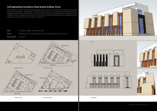 Gulf Engineering Consultancy Head Quarter Building, Oman
Head office for present employer Gulf Engineering Consultancy comprising of basement and three
floors. The basement , ground floor , first floor & pent house accommodate dining/prayer/filing ,
reception general offices/conference , senior staff/conference/management and chairman’s/sec-
retaries/accounts respectively. The use of stone, wood and decorative fretwork on building facade
represents a blend of local and modern architecture
:
:
:
Role
Status
Built up area 1390 sqm
Building permit is obtained and about to be tendered for construction.
Complete design, tender package.
elevations
views
first floor plan pent house plan
basement plan ground floor plan
Architecture Portfolio 2017 I 6
ARCHIVE/ STAFF
DINING/PRAYER
SENIOR STAFF
SENIOR STAFF
STAFF HALL
STAFF HALL
CHAIRMAN
ACCOUNTS SECRETARY
RECEPTION/
LOBBY
 