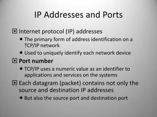 IP Addresses and Ports
 Internet protocol (IP) addresses
 The primary form of address identification on a
TCP/IP network
 Used to uniquely identify each network device

 Port number
 TCP/IP uses a numeric value as an identifier to
applications and services on the systems

 Each datagram (packet) contains not only the
source and destination IP addresses
 But also the source port and destination port

 