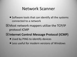 Network Scanner
 Software tools that can identify all the systems
connected to a network

 Most network mappers utilize the TCP/IP
protocol ICMP
 Internet Control Message Protocol (ICMP)
 Used by PING to identify devices
 Less useful for modern versions of Windows

 