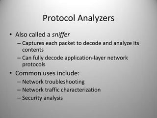 Protocol Analyzers
• Also called a sniffer
– Captures each packet to decode and analyze its
contents
– Can fully decode application-layer network
protocols

• Common uses include:
– Network troubleshooting
– Network traffic characterization
– Security analysis

 