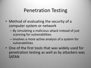 Penetration Testing
• Method of evaluating the security of a
computer system or network
– By simulating a malicious attack instead of just
scanning for vulnerabilities
– Involves a more active analysis of a system for
vulnerabilities

• One of the first tools that was widely used for
penetration testing as well as by attackers was
SATAN

 