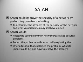 SATAN
 SATAN could improve the security of a network by
performing penetration testing
 To determine the strength of the security for the network
and what vulnerabilities may still have existed

 SATAN would:
 Recognize several common networking-related security
problems
 Report the problems without actually exploiting them
 Offer a tutorial that explained the problem, what its
impact could be, and how to resolve the problem

 