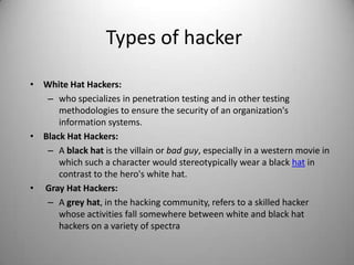 Types of hacker
• White Hat Hackers:
– who specializes in penetration testing and in other testing
methodologies to ensure the security of an organization's
information systems.
• Black Hat Hackers:
– A black hat is the villain or bad guy, especially in a western movie in
which such a character would stereotypically wear a black hat in
contrast to the hero's white hat.
• Gray Hat Hackers:
– A grey hat, in the hacking community, refers to a skilled hacker
whose activities fall somewhere between white and black hat
hackers on a variety of spectra

 