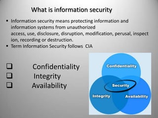 What is information security
 Information security means protecting information and
information systems from unauthorized
access, use, disclosure, disruption, modification, perusal, inspect
ion, recording or destruction.
 Term Information Security follows CIA





Confidentiality
Integrity
Availability

 