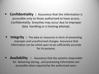  Confidentiality : Assurance that the information is
accessible only to those authorized to have access.
Confidentiality breaches may occur due to improper
data handling or a hacking attempt.

 Integrity :

The data or resources in term of preventing
improper and unauthorized changes. Assurance that
Information can be relied upon to be sufficiently accurate
for its purpose.

 Availability :

Assurance that the systems responsible
for delivering storing , and processing Information are
accessible when required by the authorized users.

 