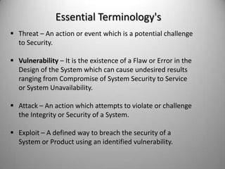 Essential Terminology's
 Threat – An action or event which is a potential challenge
to Security.
 Vulnerability – It is the existence of a Flaw or Error in the
Design of the System which can cause undesired results
ranging from Compromise of System Security to Service
or System Unavailability.

 Attack – An action which attempts to violate or challenge
the Integrity or Security of a System.
 Exploit – A defined way to breach the security of a
System or Product using an identified vulnerability.

 