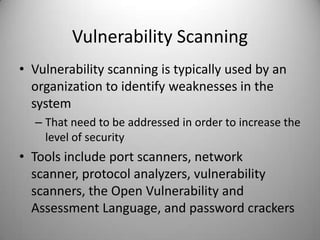 Vulnerability Scanning
• Vulnerability scanning is typically used by an
organization to identify weaknesses in the
system
– That need to be addressed in order to increase the
level of security

• Tools include port scanners, network
scanner, protocol analyzers, vulnerability
scanners, the Open Vulnerability and
Assessment Language, and password crackers

 
