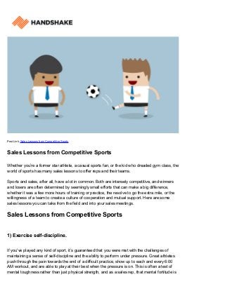 Post Link: Sales Lessons from Competitive Sports
Sales Lessons from Competitive Sports
Whether you’re a former star athlete, a casual sports fan, or the kid who dreaded gym class, the
world of sports has many sales lessons to offer reps and their teams.
Sports and sales, after all, have a lot in common. Both are intensely competitive, and winners
and losers are often determined by seemingly small efforts that can make a big difference,
whether it was a few more hours of training or practice, the resolve to go the extra mile, or the
willingness of a team to create a culture of cooperation and mutual support. Here are some
sales lessons you can take from the field and into your sales meetings.
Sales Lessons from Competitive Sports
1) Exercise self-discipline.
If you've played any kind of sport, it’s guaranteed that you were met with the challenges of
maintaining a sense of self-discipline and the ability to perform under pressure. Great athletes
push through the pain towards the end of a difficult practice, show up to each and every 6:00
AM workout, and are able to play at their best when the pressure is on. This is often a test of
mental toughness rather than just physical strength, and as a sales rep, that mental fortitude is
 