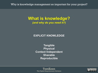 TomKeen
The Digital Empowerment Advisors
What is knowledge?
(and why do you need it?)
EXPLICIT KNOWLEDGE
Tangible
Physical
Context Independent
Sharable
Reproducible
Why is knowledge management so important for your project?	
 