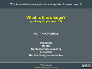 TomKeen
The Digital Empowerment Advisors
What is knowledge?
(and why do you need it?)
TACIT KNOWLEDGE
Intangible
Mental
Context affects meaning
Learnable
Not identically reproducible
Why is knowledge management so important for your project?	
 