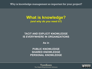 TomKeen
The Digital Empowerment Advisors
What is knowledge?
(and why do you need it?)
TACIT AND EXPLICIT KNOWLEDGE
IS EVERYWHERE IN ORGANIZATIONS
As in
PUBLIC KNOWLEDGE
SHARED KNOWLEDGE
PERSONAL KNOWLEDGE
Why is knowledge management so important for your project?	
 