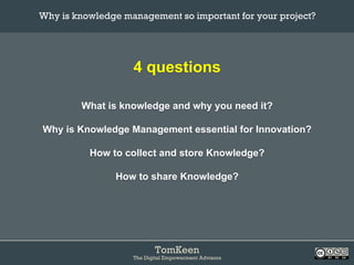 TomKeen
The Digital Empowerment Advisors
4 questions
What is knowledge and why you need it?
Why is Knowledge Management essential for Innovation?
How to collect and store Knowledge?
How to share Knowledge?
Why is knowledge management so important for your project?	
 