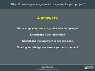 TomKeen
The Digital Empowerment Advisors
4 answers
Knowledge empowers organizations and people
Knowledge fuels Innovation
Knowledge management is fun and easy
Sharing knowledge empowers your environment
Why is knowledge management so important for your project?	
 
