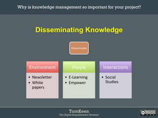 TomKeen
The Digital Empowerment Advisors
Disseminating Knowledge
Why is knowledge management so important for your project?	
Environment	
•  Newsletter	
•  White	
papers	
People	
•  E-Learning	
•  Empower	
Interactions	
•  Social	
Studies	
Disseminate	
 