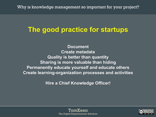 TomKeen
The Digital Empowerment Advisors
The good practice for startups
Document
Create metadata
Quality is better than quantity
Sharing is more valuable than hiding
Permanently educate yourself and educate others
Create learning-organization processes and activities
Hire a Chief Knowledge Officer!
Why is knowledge management so important for your project?	
 