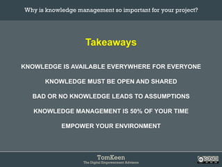 TomKeen
The Digital Empowerment Advisors
Takeaways
KNOWLEDGE IS AVAILABLE EVERYWHERE FOR EVERYONE
KNOWLEDGE MUST BE OPEN AND SHARED
BAD OR NO KNOWLEDGE LEADS TO ASSUMPTIONS
KNOWLEDGE MANAGEMENT IS 50% OF YOUR TIME
EMPOWER YOUR ENVIRONMENT
Why is knowledge management so important for your project?	
 