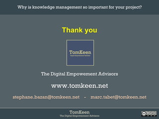 TomKeen
The Digital Empowerment Advisors
Thank you
The Digital Empowement Advisors
www.tomkeen.net
stephane.bazan@tomkeen.net - marc.tabet@tomkeen.net
Why is knowledge management so important for your project?	
 