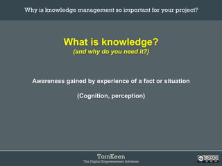 TomKeen
The Digital Empowerment Advisors
What is knowledge?
(and why do you need it?)
Awareness gained by experience of a fact or situation
(Cognition, perception)
Why is knowledge management so important for your project?	
 