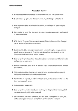 Charlotte Bowerman 
Production Outline 
 Establishing shot to introduce the location and set the first tone for the trailer. 
 Cuts to a close up of the first character- male; diegetic dialogue will be heard. 
 High angle shot of the second character-female, as she begins to speak- diegetic 
dialogue. 
 Back to close up of the first characters face, this cross cutting continues until the end 
of their conversation. 
 Wide shot of the second character getting up and leaving the room. First character 
can be seen sitting in the background still. 
 Cuts to a wide of the second female character walking through a creepy, desolate 
woods- presents a change in the setting and atmosphere. Non diegetic, creepy 
background music starts here, creates suspense. 
 Close up of the girls face, allows the audience to see her emotions and fear. Diegetic 
dialogue can be heard here. 
 Extreme close up her hand- it can be seen that she is carrying Rosary beads; religious 
connotations. 
 High angle shot of the character, she suddenly hears something. All non-diegetic 
background music stops- presents obvious danger. 
 Hand held zoom in (tight) from behind the character, as the camera reaches her, she 
turns and screams in terror. 
 Cuts to a totally black screen 
 Close up of the characters bloody face as she lays on the ground not moving, which 
non-diegetic music which will act as a stab 
 The screen then goes black once more, but then reads ‘Coming Soon’ in white font, 
with a non-diegetic voice over saying “Don’t say her name” in a whisper. 
