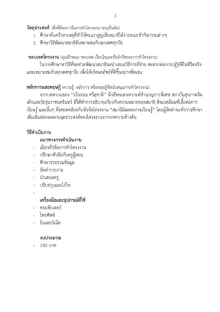 3
วัตถุประสงค์ (สิ่งที่ต้องการในการทาโครงงาน ระบุเป็นข้อ)
1. ศึกษาค้นคว้าสาเหตุที่ทาให้คนเราสูญเสียสมาธิได้ง่ายขณะทากิจกรรมต่างๆ
2. ศึกษาวิธีพัฒนาสมาธิที่เหมาะสมกับทุกเพศทุกวัย
ขอบเขตโครงงาน (คุณลักษณะ ขอบเขต เงื่อนไขและข้อจากัดของการทาโครงงาน)
ในการศึกษาหาวิธีที่จะช่วยพัฒนาสมาธิจะนาเสนอวิธีการที่ง่าย สะดวกต่อการปฏิบัติในชีวิตจริง
และเหมาะสมกับทุกเพศทุกวัย เพื่อให้เกิดผลลัพธ์ที่ดีขึ้นอย่างชัดเจน
หลักการและทฤษฎี (ความรู้ หลักการ หรือทฤษฎีที่สนับสนุนการทาโครงงาน)
จากบทความของ “รวิวรรณ ศรีสุชาติ” นักสังคมสงเคราะห์ชานาญการพิเศษ สถาบันสุขภาพจิต
เด็กและวัยรุ่นราชนครินทร์ ที่ได้ทาการอธิบายเกี่ยวกับความหมายของสมาธิ สิ่งแวดล้อมที่เอื้อต่อการ
เรียนรู้ และอื่นๆ ซึ่งสอดคล้องกับหัวข้อโครงงาน “สมาธิมีผลต่อการเรียนรู้” โดยผู้จัดทาจะทาการศึกษา
เพิ่มเติมต่อยอดตามจุดประสงค์ของโครงงานจากบทความข้างต้น
วิธีดาเนินงาน
แนวทางการดาเนินงาน
- เลือกหัวข้อการทาโครงงาน
- ปรึกษาหัวข้อกับครูผู้สอน
- ศึกษารวบรวมข้อมูล
- จัดทารายงาน
- นาเสนอครู
- ปรับปรุงและไก้ไข
-
เครื่องมือและอุปกรณ์ที่ใช้
- คอมพิวเตอร์
- โทรศัพท์
- อินเตอร์เน็ต
งบประมาณ
- 100 บาท
 