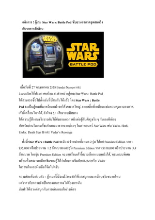 อลังการ ! ตู้เกม Star Wars: Battle Pod ขับยานอวกาศสุดสมจริง
กับราคาหลักล้าน
เมื่อวันที่ 27 พฤษภาคม2558BandaiNamco และ
Lucusfilmได้ประกาศเตรียมวางจาหน่ายตู้เกม Star Wars : Battle Pod
ให้สามารถซื้อไปตั้งเล่นที่บ้านกันได้แล้วโดยStarWars : Battle
Podจะเป็นตู้เกมที่มาพร้อมหน้าจอโค้งขนาดใหญ่,จอยสติ๊กที่เหมือนแท่นควบคุมยานอวกาศ,
เก้าอี้เคลื่อนไหวได้,ลาโพง5.1 เสียงรอบทิศทาง
ให้ความรู้สึกสมจริงราวกับได้ขับยานอวกาศยิงต่อสู้กับศัตรูจริงๆกันเลยทีเดียว
สาหรับด่านในเกมก็จะจาลองมาจากฉากต่างๆในภาพยนตร์ Star Wars เช่นYavin, Hoth,
Endor, Death Star II และ Vader’s Revenge
ทั้งนี้ Star Wars : Battle Podจะมีวางจาหน่ายทั้งหมด2รุ่นได้แก่Standard Edition ราคา
$35,000หรือประมาณ 1.2ล้านบาทและรุ่น Premium Edition ราคา $100,000หรือประมาณ 3.4
ล้านบาทโดยรุ่น Premium Edition จะมาพร้อมเก้าอี้เบาะเลือกแบบหนังได้,พรมแบบพิเศษ
พร้อมทั้งสามารถเลือกธีมของตู้ได้ว่าต้องการธีมฝ่ายRebelหรือ Vader
ใครสนใจและเงินถึงก็จัดไปครับ
ความคิดเห็นส่วนตัว : ตู้เกมส์นี้ถึงแม้ว่าจะทาให้เราสนุกและเหมือนจริงขนาดไหน
แต่ราคากับความจาเป็นของคนเราคงไม่ต้องการมัน
มันทาให้เราแค่สนุกกับการเล่นเกมส์อย่างเดียว
 