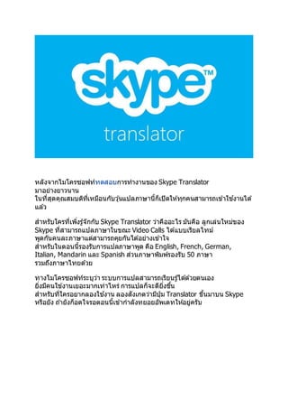 หลังจากไมโครซอฟท์ทดสอบการทางานของ Skype Translator
มาอย่างยาวนาน
ในที่สุดคุณสมบติที่เหมือนกับวุ ้นแปลภาษานี้ก็เปิดให ้ทุกคนสามารถเข ้าใช ้งานได ้
แล ้ว
สาหรับใครที่เพิ่งรู ้จักกับ Skype Translator ว่าคืออะไร มันคือ ลูกเล่นใหม่ของ
Skype ที่สามารถแปลภาษาในขณะ Video Calls ได ้แบบเรียลไทม์
พูดกันคนละภาษาแต่สามารถคุยกันได ้อย่างเข ้าใจ
สาหรับในตอนนี้รองรับการแปลภาษาพูด คือ English, French, German,
Italian, Mandarin และ Spanish ส่วนภาษาพิมพ์รองรับ 50 ภาษา
รวมถึงภาษาไทยด ้วย
ทางไมโครซอฟท์ระบุว่า ระบบการแปลสามารถเรียนรู ้ได ้ด ้วยตนเอง
ยิ่งมีคนใข ้งานเยอะมากเท่าไหร่ การแปลก็จะดียิ่งขึ้น
สาหรับที่ใครอยากลองใช ้งาน ลองสังเกตว่ามีปุ่ ม Translator ขึ้นมาบน Skype
หรือยัง ถ ้ายังก็อดใจรอตอนนี้เข ้ากาลังทยอยอัพเดทให ้อยู่ครับ
 