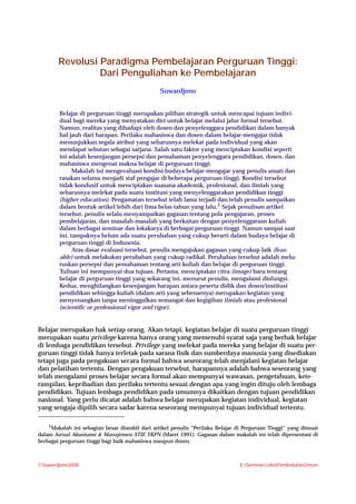 Materi Pembekalan 1
Suwardjono2008 E:Seminar-LokaPembekalanUmum
Revolusi Paradigma Pembelajaran Perguruan Tinggi:
Dari Penguliahan ke Pembelajaran
Suwardjono
Belajar di perguruan tinggi merupakan pilihan strategik untuk mencapai tujuan indivi-
dual bagi mereka yang menyatakan diri untuk belajar melalui jalur formal tersebut.
Namun, realitas yang dihadapi oleh dosen dan penyelenggara pendidikan dalam banyak
hal jauh dari harapan. Perilaku mahasiswa dan dosen dalam belajar-mengajar tidak
menunjukkan segala atribut yang seharusnya melekat pada individual yang akan
mendapat sebutan sebagai sarjana. Salah satu faktor yang menciptakan kondisi seperti
ini adalah kesenjangan persepsi dan pemahaman penyelenggara pendidikan, dosen, dan
mahasiswa mengenai makna belajar di perguruan tinggi.
Makalah ini mengevaluasi kondisi budaya belajar-mengajar yang penulis amati dan
rasakan selama menjadi staf pengajar di beberapa perguruan tinggi. Kondisi tersebut
tidak kondusif untuk menciptakan suasana akademik, profesional, dan ilmiah yang
seharusnya melekat pada suatu institusi yang menyelenggarakan pendidikan tinggi
(higher education). Pengamatan tersebut telah lama terjadi dan telah penulis sampaikan
dalam bentuk artikel lebih dari lima belas tahun yang lalu.1
Sejak penulisan artikel
tersebut, penulis selalu menyampaikan gagasan tentang pola pengajaran, proses
pembelajaran, dan masalah-masalah yang berkaitan dengan penyelenggaraan kuliah
dalam berbagai seminar dan lokakarya di berbagai perguruan tinggi. Namun sampai saat
ini, tampaknya belum ada suatu perubahan yang cukup berarti dalam budaya belajar di
perguruan tinggi di Indonesia.
Atas dasar evaluasi tersebut, penulis mengajukan gagasan yang cukup laik (feas-
able) untuk melakukan perubahan yang cukup radikal. Perubahan tersebut adalah melu-
ruskan persepsi dan pemahaman tentang arti kuliah dan belajar di perguruan tinggi.
Tulisan ini mempunyai dua tujuan. Pertama, menciptakan citra (image) baru tentang
belajar di perguruan tinggi yang sekarang ini, menurut penulis, mengalami disfungsi.
Kedua, menghilangkan kesenjangan harapan antara peserta didik dan dosen/institusi
pendidikan sehingga kuliah (dalam arti yang sebenarnya) merupakan kegiatan yang
menyenangkan tanpa meninggalkan semangat dan kegigihan ilmiah atau profesional
(scientific or professional vigor and rigor).
Belajar merupakan hak setiap orang. Akan tetapi, kegiatan belajar di suatu perguruan tinggi
merupakan suatu privilege karena hanya orang yang memenuhi syarat saja yang berhak belajar
di lembaga pendidikan tersebut. Privilege yang melekat pada mereka yang belajar di suatu per-
guruan tinggi tidak hanya terletak pada sarana fisik dan sumberdaya manusia yang disediakan
tetapi juga pada pengakuan secara formal bahwa seseorang telah menjalani kegiatan belajar
dan pelatihan tertentu. Dengan pengakuan tersebut, harapannya adalah bahwa seseorang yang
telah mengalami proses belajar secara formal akan mempunyai wawasan, pengetahuan, kete-
rampilan, kepribadian dan perilaku tertentu sesuai dengan apa yang ingin dituju oleh lembaga
pendidikan. Tujuan lembaga pendidikan pada umumnya dikaitkan dengan tujuan pendidikan
nasional. Yang perlu dicatat adalah bahwa belajar merupakan kegiatan individual, kegiatan
yang sengaja dipilih secara sadar karena seseorang mempunyai tujuan individual tertentu.
1
Makalah ini sebagian besar diambil dari artikel penulis “Perilaku Belajar di Perguruan Tinggi” yang dimuat
dalam Jurnal Akuntansi & Manajemen STIE YKPN (Maret 1991). Gagasan dalam makalah ini telah dipresentasi di
berbagai perguruan tinggi bagi baik mahasiswa maupun dosen.
 