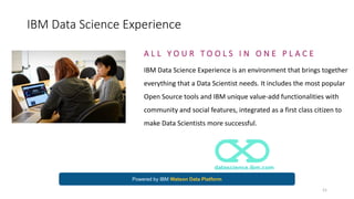 IBM Data Science Experience
A L L Y O U R T O O L S I N O N E P L A C E
IBM Data Science Experience is an environment that brings together
everything that a Data Scientist needs. It includes the most popular
Open Source tools and IBM unique value-add functionalities with
community and social features, integrated as a first class citizen to
make Data Scientists more successful.
datascience.ibm.com
Powered by IBM Watson Data Platform
21
 