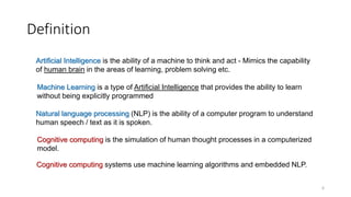 Definition
Machine Learning is a type of Artificial Intelligence that provides the ability to learn
without being explicitly programmed
Artificial Intelligence is the ability of a machine to think and act - Mimics the capability
of human brain in the areas of learning, problem solving etc.
Cognitive computing is the simulation of human thought processes in a computerized
model.
Cognitive computing systems use machine learning algorithms and embedded NLP.
Natural language processing (NLP) is the ability of a computer program to understand
human speech / text as it is spoken.
6
 