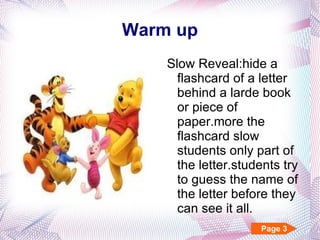 Warm up Slow Reveal:hide a flashcard of a letter behind a larde book or piece of paper.more the flashcard slow students only part of the letter.students try to guess the name of the letter before they can see it all. Page 3