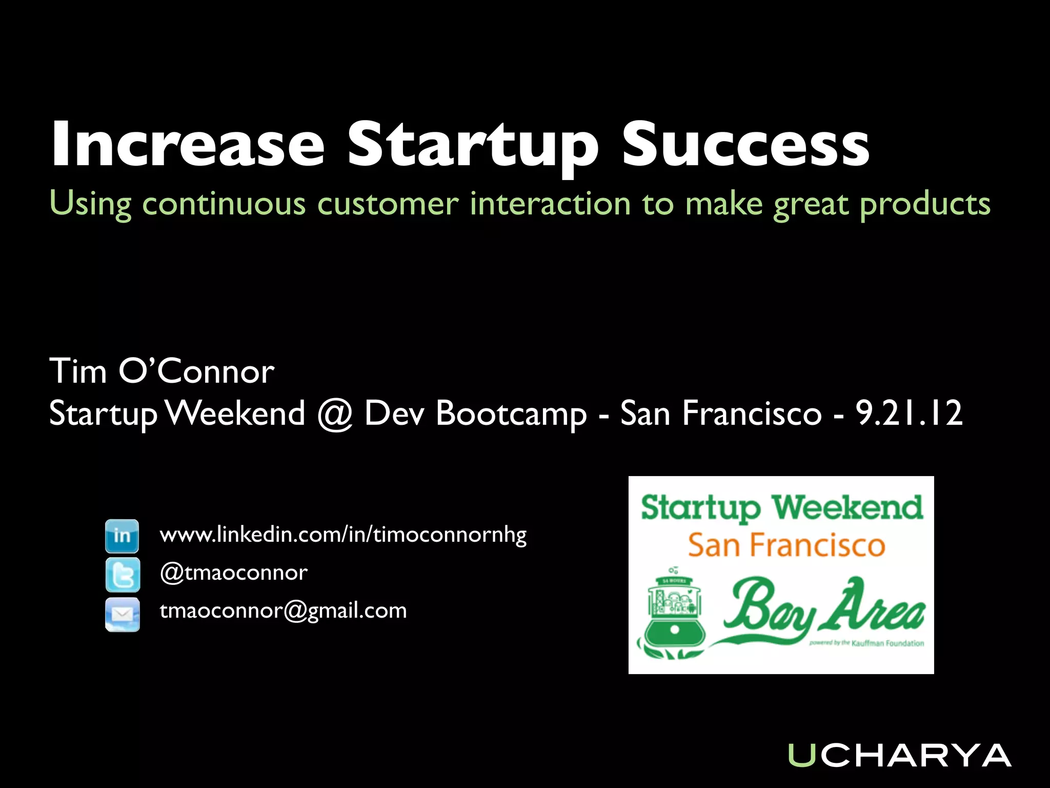 Increase Startup Success
Using continuous customer interaction to make great products



Tim O’Connor
Startup Weekend @ Dev Bootcamp - San Francisco - 9.21.12


       www.linkedin.com/in/timoconnornhg
       @tmaoconnor
       tmaoconnor@gmail.com




                                              ucharya
 