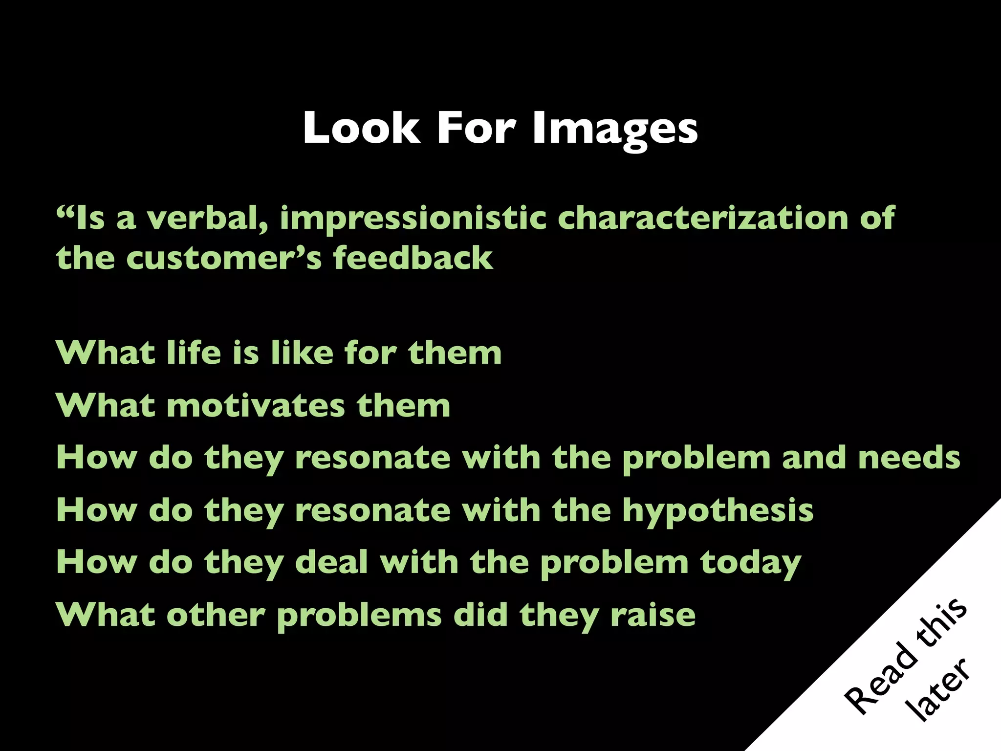 ?
                       INTERVIEWER
                       • Conducts interview
                       • Builds rapport
                       • Executes discussion guide
                       • Writes observations


                       NOTE TAKER
                       • Takes verbatim notes
                       • Doesn’t interrupt

 Problem Team          OBSERVER
Have clear roles and   • Soaks up impressions
    practice           • Listens “between the lines”
before heading out     • Backstops the moderator
                       • Writes observations
 