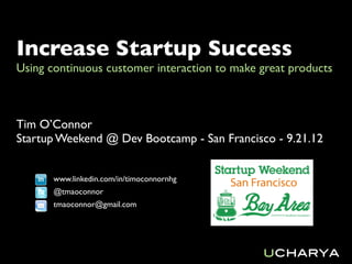 Increase Startup Success
Using continuous customer interaction to make great products



Tim O’Connor
Startup Weekend @ Dev Bootcamp - San Francisco - 9.21.12


       www.linkedin.com/in/timoconnornhg
       @tmaoconnor
       tmaoconnor@gmail.com




                                              ucharya
 